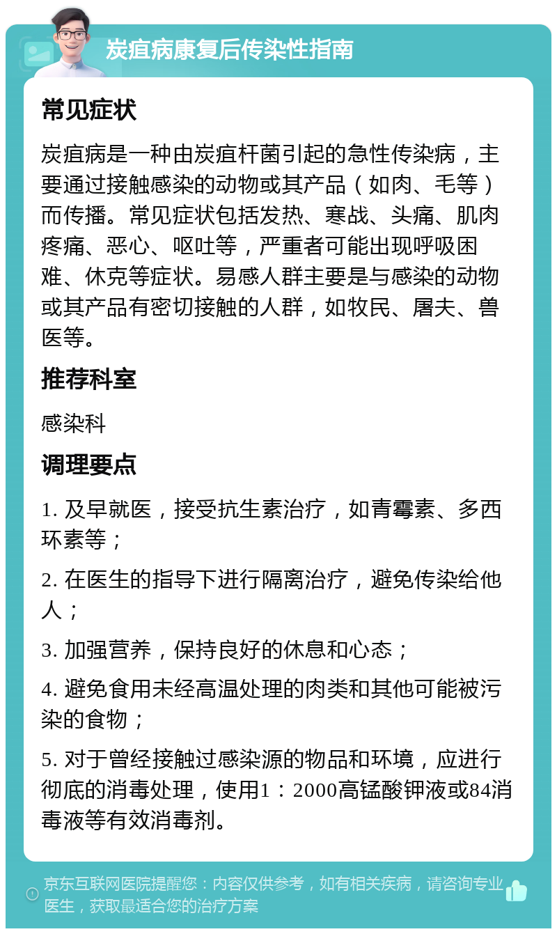 炭疽病康复后传染性指南 常见症状 炭疽病是一种由炭疽杆菌引起的急性传染病，主要通过接触感染的动物或其产品（如肉、毛等）而传播。常见症状包括发热、寒战、头痛、肌肉疼痛、恶心、呕吐等，严重者可能出现呼吸困难、休克等症状。易感人群主要是与感染的动物或其产品有密切接触的人群，如牧民、屠夫、兽医等。 推荐科室 感染科 调理要点 1. 及早就医，接受抗生素治疗，如青霉素、多西环素等； 2. 在医生的指导下进行隔离治疗，避免传染给他人； 3. 加强营养，保持良好的休息和心态； 4. 避免食用未经高温处理的肉类和其他可能被污染的食物； 5. 对于曾经接触过感染源的物品和环境，应进行彻底的消毒处理，使用1：2000高锰酸钾液或84消毒液等有效消毒剂。