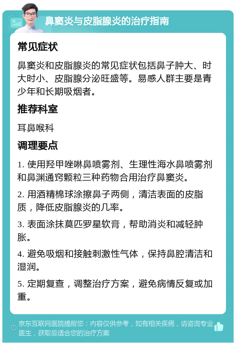 鼻窦炎与皮脂腺炎的治疗指南 常见症状 鼻窦炎和皮脂腺炎的常见症状包括鼻子肿大、时大时小、皮脂腺分泌旺盛等。易感人群主要是青少年和长期吸烟者。 推荐科室 耳鼻喉科 调理要点 1. 使用羟甲唑啉鼻喷雾剂、生理性海水鼻喷雾剂和鼻渊通窍颗粒三种药物合用治疗鼻窦炎。 2. 用酒精棉球涂擦鼻子两侧，清洁表面的皮脂质，降低皮脂腺炎的几率。 3. 表面涂抹莫匹罗星软膏，帮助消炎和减轻肿胀。 4. 避免吸烟和接触刺激性气体，保持鼻腔清洁和湿润。 5. 定期复查，调整治疗方案，避免病情反复或加重。