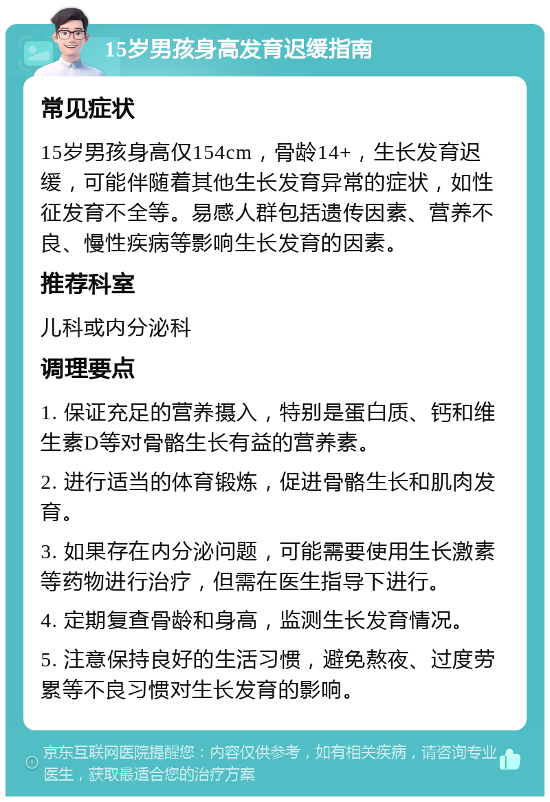 15岁男孩身高发育迟缓指南 常见症状 15岁男孩身高仅154cm，骨龄14+，生长发育迟缓，可能伴随着其他生长发育异常的症状，如性征发育不全等。易感人群包括遗传因素、营养不良、慢性疾病等影响生长发育的因素。 推荐科室 儿科或内分泌科 调理要点 1. 保证充足的营养摄入，特别是蛋白质、钙和维生素D等对骨骼生长有益的营养素。 2. 进行适当的体育锻炼，促进骨骼生长和肌肉发育。 3. 如果存在内分泌问题，可能需要使用生长激素等药物进行治疗，但需在医生指导下进行。 4. 定期复查骨龄和身高，监测生长发育情况。 5. 注意保持良好的生活习惯，避免熬夜、过度劳累等不良习惯对生长发育的影响。