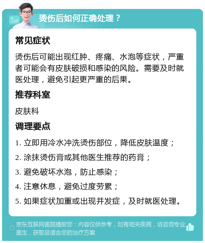 烫伤后如何正确处理？ 常见症状 烫伤后可能出现红肿、疼痛、水泡等症状，严重者可能会有皮肤破损和感染的风险。需要及时就医处理，避免引起更严重的后果。 推荐科室 皮肤科 调理要点 1. 立即用冷水冲洗烫伤部位，降低皮肤温度； 2. 涂抹烫伤膏或其他医生推荐的药膏； 3. 避免破坏水泡，防止感染； 4. 注意休息，避免过度劳累； 5. 如果症状加重或出现并发症，及时就医处理。