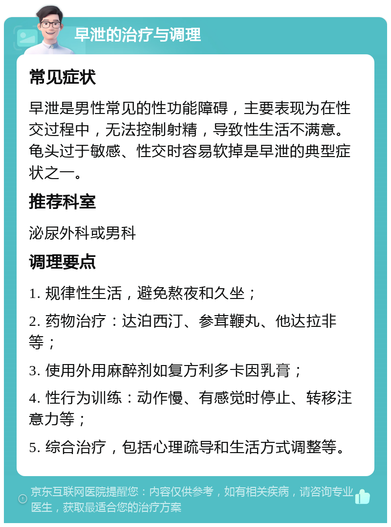 早泄的治疗与调理 常见症状 早泄是男性常见的性功能障碍，主要表现为在性交过程中，无法控制射精，导致性生活不满意。龟头过于敏感、性交时容易软掉是早泄的典型症状之一。 推荐科室 泌尿外科或男科 调理要点 1. 规律性生活，避免熬夜和久坐； 2. 药物治疗：达泊西汀、参茸鞭丸、他达拉非等； 3. 使用外用麻醉剂如复方利多卡因乳膏； 4. 性行为训练：动作慢、有感觉时停止、转移注意力等； 5. 综合治疗，包括心理疏导和生活方式调整等。