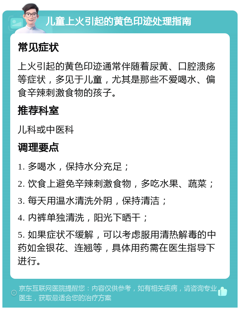 儿童上火引起的黄色印迹处理指南 常见症状 上火引起的黄色印迹通常伴随着尿黄、口腔溃疡等症状，多见于儿童，尤其是那些不爱喝水、偏食辛辣刺激食物的孩子。 推荐科室 儿科或中医科 调理要点 1. 多喝水，保持水分充足； 2. 饮食上避免辛辣刺激食物，多吃水果、蔬菜； 3. 每天用温水清洗外阴，保持清洁； 4. 内裤单独清洗，阳光下晒干； 5. 如果症状不缓解，可以考虑服用清热解毒的中药如金银花、连翘等，具体用药需在医生指导下进行。