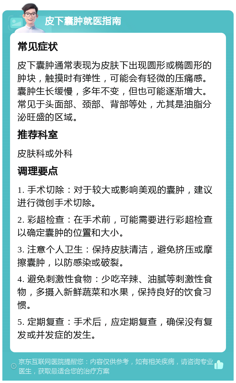 皮下囊肿就医指南 常见症状 皮下囊肿通常表现为皮肤下出现圆形或椭圆形的肿块，触摸时有弹性，可能会有轻微的压痛感。囊肿生长缓慢，多年不变，但也可能逐渐增大。常见于头面部、颈部、背部等处，尤其是油脂分泌旺盛的区域。 推荐科室 皮肤科或外科 调理要点 1. 手术切除：对于较大或影响美观的囊肿，建议进行微创手术切除。 2. 彩超检查：在手术前，可能需要进行彩超检查以确定囊肿的位置和大小。 3. 注意个人卫生：保持皮肤清洁，避免挤压或摩擦囊肿，以防感染或破裂。 4. 避免刺激性食物：少吃辛辣、油腻等刺激性食物，多摄入新鲜蔬菜和水果，保持良好的饮食习惯。 5. 定期复查：手术后，应定期复查，确保没有复发或并发症的发生。