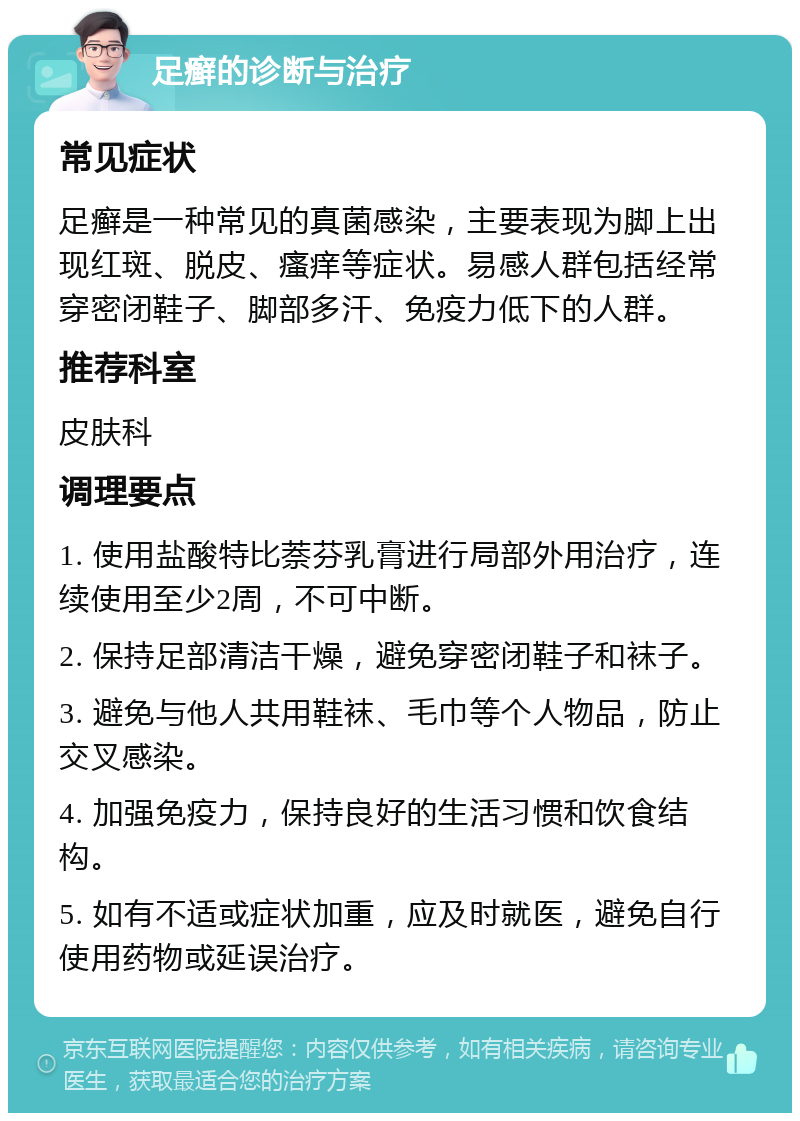 足癣的诊断与治疗 常见症状 足癣是一种常见的真菌感染，主要表现为脚上出现红斑、脱皮、瘙痒等症状。易感人群包括经常穿密闭鞋子、脚部多汗、免疫力低下的人群。 推荐科室 皮肤科 调理要点 1. 使用盐酸特比萘芬乳膏进行局部外用治疗，连续使用至少2周，不可中断。 2. 保持足部清洁干燥，避免穿密闭鞋子和袜子。 3. 避免与他人共用鞋袜、毛巾等个人物品，防止交叉感染。 4. 加强免疫力，保持良好的生活习惯和饮食结构。 5. 如有不适或症状加重，应及时就医，避免自行使用药物或延误治疗。