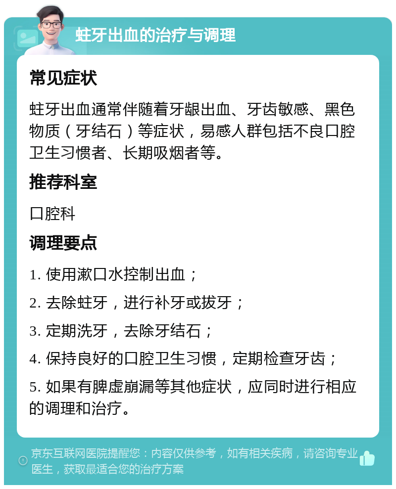 蛀牙出血的治疗与调理 常见症状 蛀牙出血通常伴随着牙龈出血、牙齿敏感、黑色物质（牙结石）等症状，易感人群包括不良口腔卫生习惯者、长期吸烟者等。 推荐科室 口腔科 调理要点 1. 使用漱口水控制出血； 2. 去除蛀牙，进行补牙或拔牙； 3. 定期洗牙，去除牙结石； 4. 保持良好的口腔卫生习惯，定期检查牙齿； 5. 如果有脾虚崩漏等其他症状，应同时进行相应的调理和治疗。