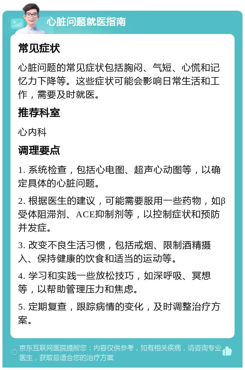 心脏问题就医指南 常见症状 心脏问题的常见症状包括胸闷、气短、心慌和记忆力下降等。这些症状可能会影响日常生活和工作，需要及时就医。 推荐科室 心内科 调理要点 1. 系统检查，包括心电图、超声心动图等，以确定具体的心脏问题。 2. 根据医生的建议，可能需要服用一些药物，如β受体阻滞剂、ACE抑制剂等，以控制症状和预防并发症。 3. 改变不良生活习惯，包括戒烟、限制酒精摄入、保持健康的饮食和适当的运动等。 4. 学习和实践一些放松技巧，如深呼吸、冥想等，以帮助管理压力和焦虑。 5. 定期复查，跟踪病情的变化，及时调整治疗方案。