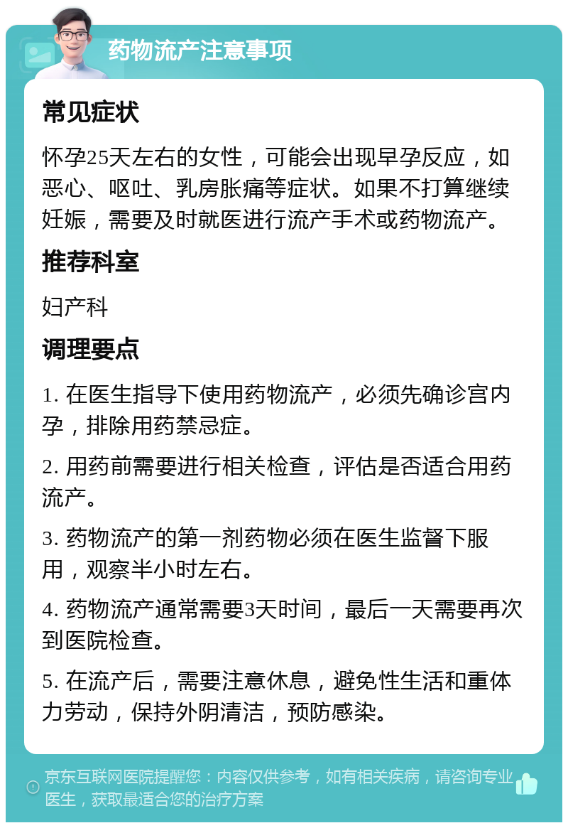 药物流产注意事项 常见症状 怀孕25天左右的女性，可能会出现早孕反应，如恶心、呕吐、乳房胀痛等症状。如果不打算继续妊娠，需要及时就医进行流产手术或药物流产。 推荐科室 妇产科 调理要点 1. 在医生指导下使用药物流产，必须先确诊宫内孕，排除用药禁忌症。 2. 用药前需要进行相关检查，评估是否适合用药流产。 3. 药物流产的第一剂药物必须在医生监督下服用，观察半小时左右。 4. 药物流产通常需要3天时间，最后一天需要再次到医院检查。 5. 在流产后，需要注意休息，避免性生活和重体力劳动，保持外阴清洁，预防感染。