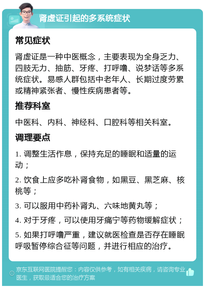 肾虚证引起的多系统症状 常见症状 肾虚证是一种中医概念，主要表现为全身乏力、四肢无力、抽筋、牙疼、打呼噜、说梦话等多系统症状。易感人群包括中老年人、长期过度劳累或精神紧张者、慢性疾病患者等。 推荐科室 中医科、内科、神经科、口腔科等相关科室。 调理要点 1. 调整生活作息，保持充足的睡眠和适量的运动； 2. 饮食上应多吃补肾食物，如黑豆、黑芝麻、核桃等； 3. 可以服用中药补肾丸、六味地黄丸等； 4. 对于牙疼，可以使用牙痛宁等药物缓解症状； 5. 如果打呼噜严重，建议就医检查是否存在睡眠呼吸暂停综合征等问题，并进行相应的治疗。