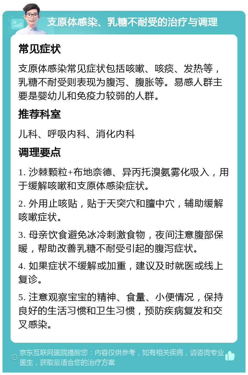 支原体感染、乳糖不耐受的治疗与调理 常见症状 支原体感染常见症状包括咳嗽、咳痰、发热等，乳糖不耐受则表现为腹泻、腹胀等。易感人群主要是婴幼儿和免疫力较弱的人群。 推荐科室 儿科、呼吸内科、消化内科 调理要点 1. 沙棘颗粒+布地奈德、异丙托溴氨雾化吸入，用于缓解咳嗽和支原体感染症状。 2. 外用止咳贴，贴于天突穴和膻中穴，辅助缓解咳嗽症状。 3. 母亲饮食避免冰冷刺激食物，夜间注意腹部保暖，帮助改善乳糖不耐受引起的腹泻症状。 4. 如果症状不缓解或加重，建议及时就医或线上复诊。 5. 注意观察宝宝的精神、食量、小便情况，保持良好的生活习惯和卫生习惯，预防疾病复发和交叉感染。