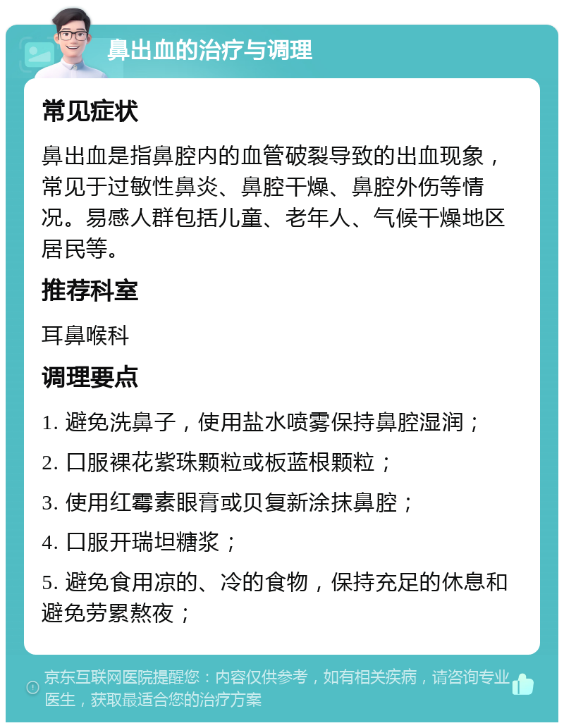 鼻出血的治疗与调理 常见症状 鼻出血是指鼻腔内的血管破裂导致的出血现象，常见于过敏性鼻炎、鼻腔干燥、鼻腔外伤等情况。易感人群包括儿童、老年人、气候干燥地区居民等。 推荐科室 耳鼻喉科 调理要点 1. 避免洗鼻子，使用盐水喷雾保持鼻腔湿润； 2. 口服裸花紫珠颗粒或板蓝根颗粒； 3. 使用红霉素眼膏或贝复新涂抹鼻腔； 4. 口服开瑞坦糖浆； 5. 避免食用凉的、冷的食物，保持充足的休息和避免劳累熬夜；