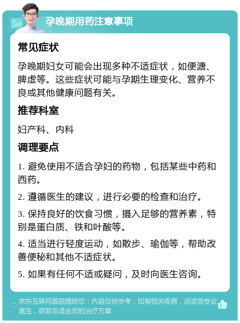 孕晚期用药注意事项 常见症状 孕晚期妇女可能会出现多种不适症状，如便溏、脾虚等。这些症状可能与孕期生理变化、营养不良或其他健康问题有关。 推荐科室 妇产科、内科 调理要点 1. 避免使用不适合孕妇的药物，包括某些中药和西药。 2. 遵循医生的建议，进行必要的检查和治疗。 3. 保持良好的饮食习惯，摄入足够的营养素，特别是蛋白质、铁和叶酸等。 4. 适当进行轻度运动，如散步、瑜伽等，帮助改善便秘和其他不适症状。 5. 如果有任何不适或疑问，及时向医生咨询。