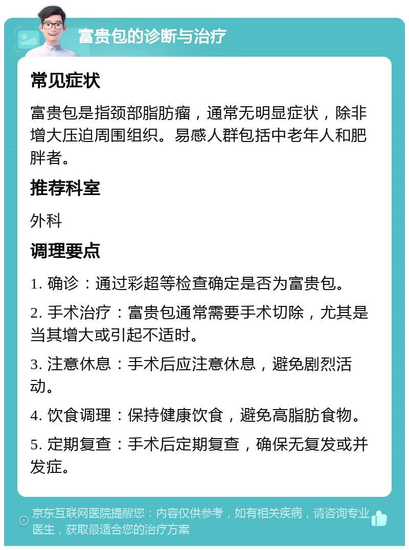 富贵包的诊断与治疗 常见症状 富贵包是指颈部脂肪瘤，通常无明显症状，除非增大压迫周围组织。易感人群包括中老年人和肥胖者。 推荐科室 外科 调理要点 1. 确诊：通过彩超等检查确定是否为富贵包。 2. 手术治疗：富贵包通常需要手术切除，尤其是当其增大或引起不适时。 3. 注意休息：手术后应注意休息，避免剧烈活动。 4. 饮食调理：保持健康饮食，避免高脂肪食物。 5. 定期复查：手术后定期复查，确保无复发或并发症。