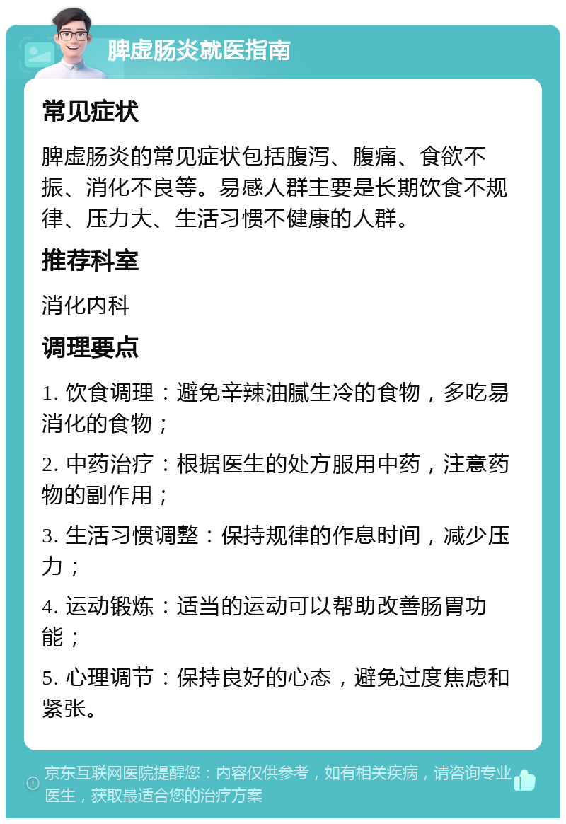 脾虚肠炎就医指南 常见症状 脾虚肠炎的常见症状包括腹泻、腹痛、食欲不振、消化不良等。易感人群主要是长期饮食不规律、压力大、生活习惯不健康的人群。 推荐科室 消化内科 调理要点 1. 饮食调理：避免辛辣油腻生冷的食物，多吃易消化的食物； 2. 中药治疗：根据医生的处方服用中药，注意药物的副作用； 3. 生活习惯调整：保持规律的作息时间，减少压力； 4. 运动锻炼：适当的运动可以帮助改善肠胃功能； 5. 心理调节：保持良好的心态，避免过度焦虑和紧张。