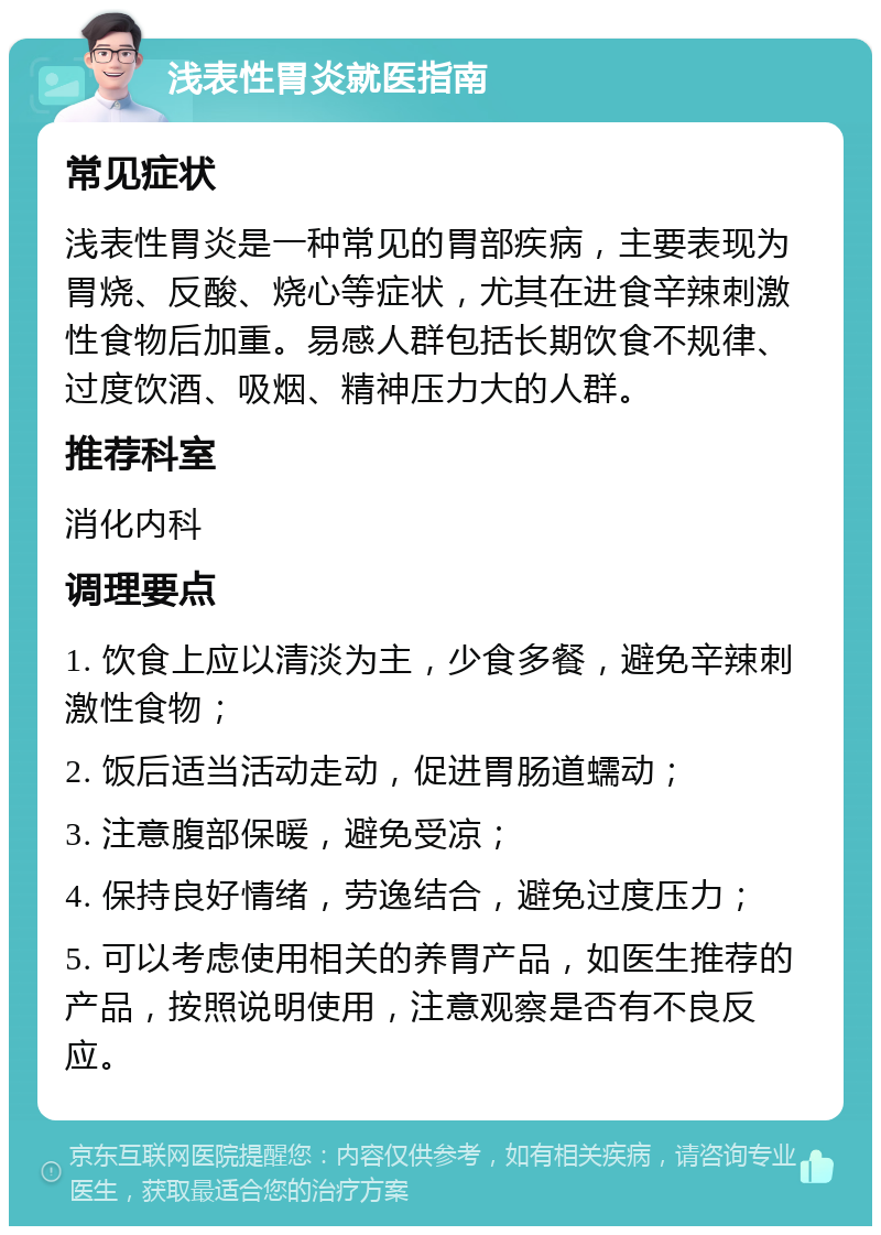 浅表性胃炎就医指南 常见症状 浅表性胃炎是一种常见的胃部疾病，主要表现为胃烧、反酸、烧心等症状，尤其在进食辛辣刺激性食物后加重。易感人群包括长期饮食不规律、过度饮酒、吸烟、精神压力大的人群。 推荐科室 消化内科 调理要点 1. 饮食上应以清淡为主，少食多餐，避免辛辣刺激性食物； 2. 饭后适当活动走动，促进胃肠道蠕动； 3. 注意腹部保暖，避免受凉； 4. 保持良好情绪，劳逸结合，避免过度压力； 5. 可以考虑使用相关的养胃产品，如医生推荐的产品，按照说明使用，注意观察是否有不良反应。