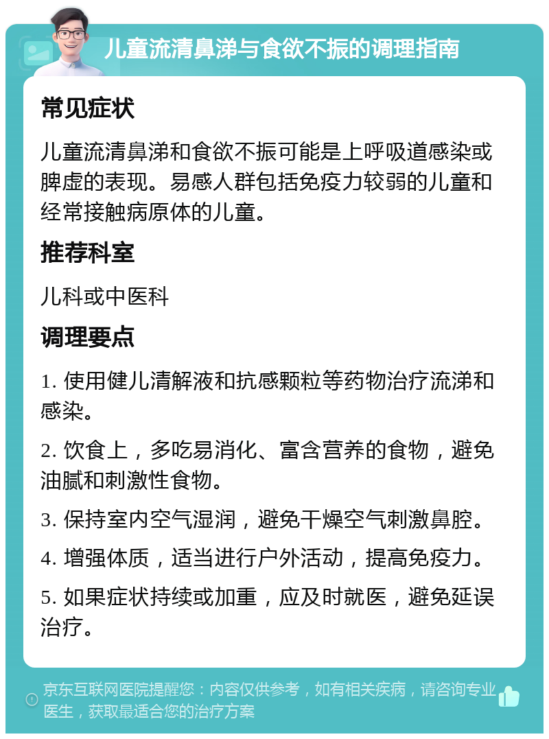 儿童流清鼻涕与食欲不振的调理指南 常见症状 儿童流清鼻涕和食欲不振可能是上呼吸道感染或脾虚的表现。易感人群包括免疫力较弱的儿童和经常接触病原体的儿童。 推荐科室 儿科或中医科 调理要点 1. 使用健儿清解液和抗感颗粒等药物治疗流涕和感染。 2. 饮食上，多吃易消化、富含营养的食物，避免油腻和刺激性食物。 3. 保持室内空气湿润，避免干燥空气刺激鼻腔。 4. 增强体质，适当进行户外活动，提高免疫力。 5. 如果症状持续或加重，应及时就医，避免延误治疗。