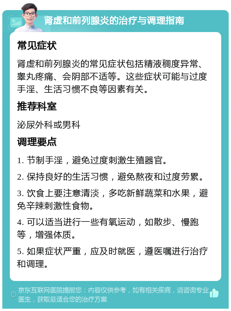 肾虚和前列腺炎的治疗与调理指南 常见症状 肾虚和前列腺炎的常见症状包括精液稠度异常、睾丸疼痛、会阴部不适等。这些症状可能与过度手淫、生活习惯不良等因素有关。 推荐科室 泌尿外科或男科 调理要点 1. 节制手淫，避免过度刺激生殖器官。 2. 保持良好的生活习惯，避免熬夜和过度劳累。 3. 饮食上要注意清淡，多吃新鲜蔬菜和水果，避免辛辣刺激性食物。 4. 可以适当进行一些有氧运动，如散步、慢跑等，增强体质。 5. 如果症状严重，应及时就医，遵医嘱进行治疗和调理。