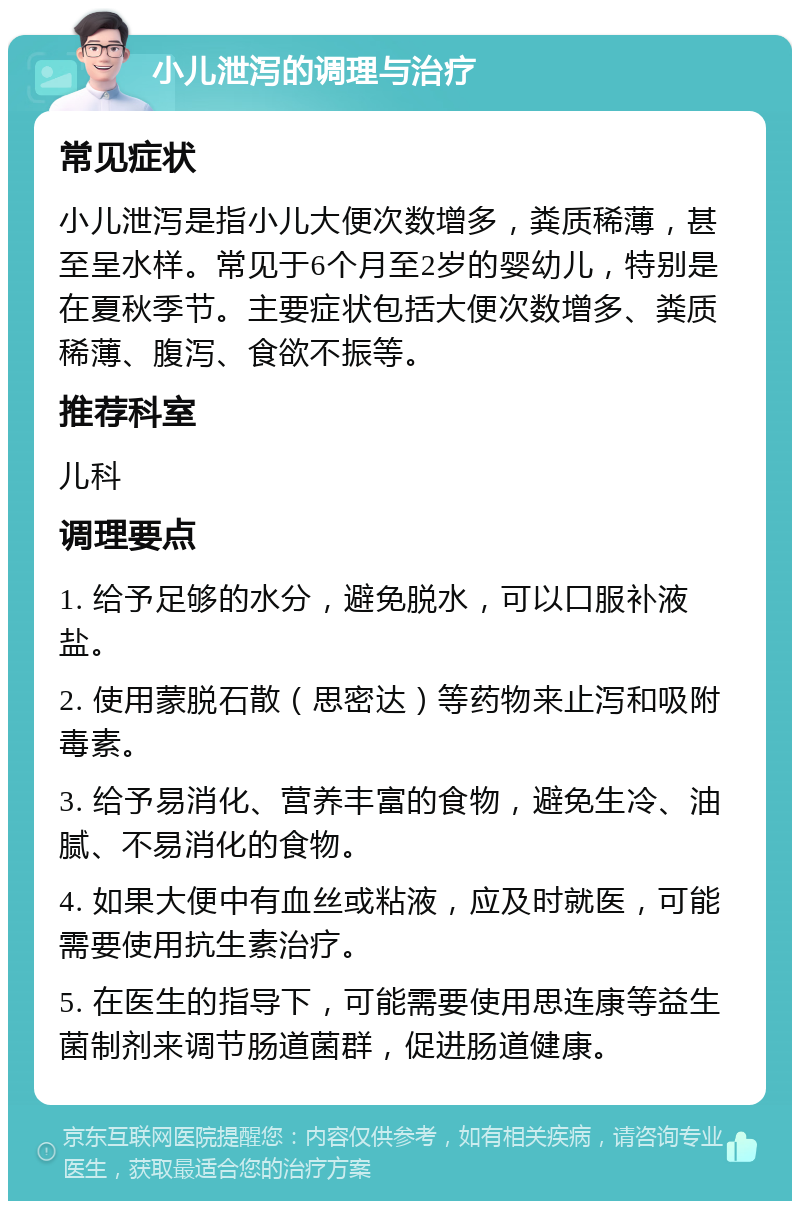 小儿泄泻的调理与治疗 常见症状 小儿泄泻是指小儿大便次数增多，粪质稀薄，甚至呈水样。常见于6个月至2岁的婴幼儿，特别是在夏秋季节。主要症状包括大便次数增多、粪质稀薄、腹泻、食欲不振等。 推荐科室 儿科 调理要点 1. 给予足够的水分，避免脱水，可以口服补液盐。 2. 使用蒙脱石散（思密达）等药物来止泻和吸附毒素。 3. 给予易消化、营养丰富的食物，避免生冷、油腻、不易消化的食物。 4. 如果大便中有血丝或粘液，应及时就医，可能需要使用抗生素治疗。 5. 在医生的指导下，可能需要使用思连康等益生菌制剂来调节肠道菌群，促进肠道健康。