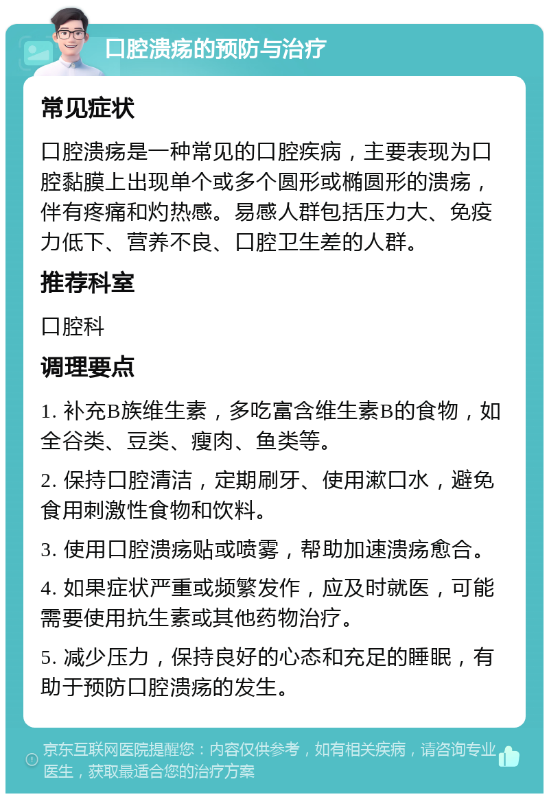 口腔溃疡的预防与治疗 常见症状 口腔溃疡是一种常见的口腔疾病，主要表现为口腔黏膜上出现单个或多个圆形或椭圆形的溃疡，伴有疼痛和灼热感。易感人群包括压力大、免疫力低下、营养不良、口腔卫生差的人群。 推荐科室 口腔科 调理要点 1. 补充B族维生素，多吃富含维生素B的食物，如全谷类、豆类、瘦肉、鱼类等。 2. 保持口腔清洁，定期刷牙、使用漱口水，避免食用刺激性食物和饮料。 3. 使用口腔溃疡贴或喷雾，帮助加速溃疡愈合。 4. 如果症状严重或频繁发作，应及时就医，可能需要使用抗生素或其他药物治疗。 5. 减少压力，保持良好的心态和充足的睡眠，有助于预防口腔溃疡的发生。