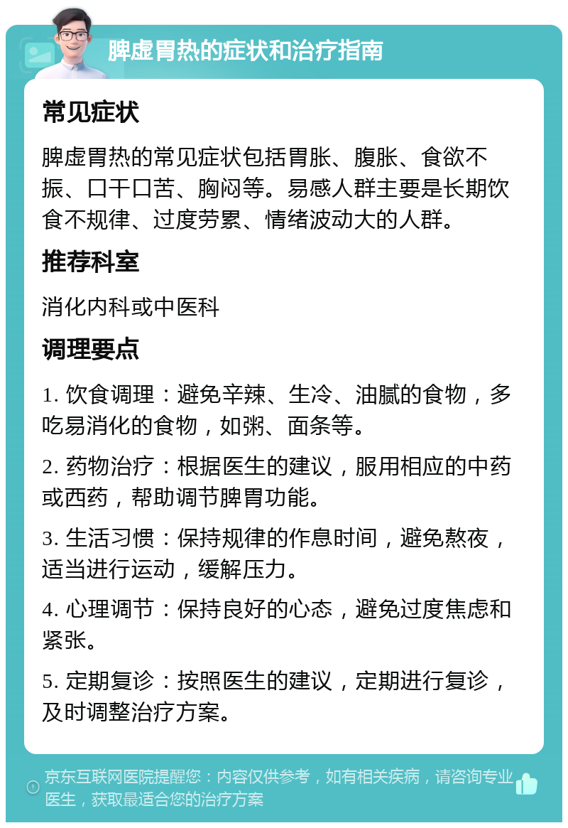 脾虚胃热的症状和治疗指南 常见症状 脾虚胃热的常见症状包括胃胀、腹胀、食欲不振、口干口苦、胸闷等。易感人群主要是长期饮食不规律、过度劳累、情绪波动大的人群。 推荐科室 消化内科或中医科 调理要点 1. 饮食调理：避免辛辣、生冷、油腻的食物，多吃易消化的食物，如粥、面条等。 2. 药物治疗：根据医生的建议，服用相应的中药或西药，帮助调节脾胃功能。 3. 生活习惯：保持规律的作息时间，避免熬夜，适当进行运动，缓解压力。 4. 心理调节：保持良好的心态，避免过度焦虑和紧张。 5. 定期复诊：按照医生的建议，定期进行复诊，及时调整治疗方案。