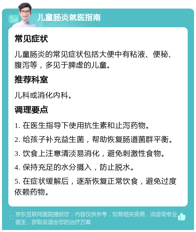 儿童肠炎就医指南 常见症状 儿童肠炎的常见症状包括大便中有粘液、便秘、腹泻等，多见于脾虚的儿童。 推荐科室 儿科或消化内科。 调理要点 1. 在医生指导下使用抗生素和止泻药物。 2. 给孩子补充益生菌，帮助恢复肠道菌群平衡。 3. 饮食上注意清淡易消化，避免刺激性食物。 4. 保持充足的水分摄入，防止脱水。 5. 在症状缓解后，逐渐恢复正常饮食，避免过度依赖药物。