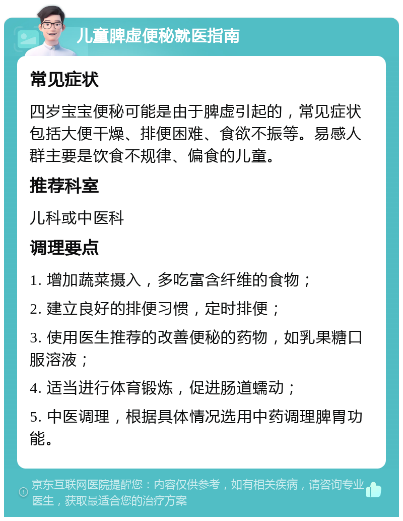 儿童脾虚便秘就医指南 常见症状 四岁宝宝便秘可能是由于脾虚引起的，常见症状包括大便干燥、排便困难、食欲不振等。易感人群主要是饮食不规律、偏食的儿童。 推荐科室 儿科或中医科 调理要点 1. 增加蔬菜摄入，多吃富含纤维的食物； 2. 建立良好的排便习惯，定时排便； 3. 使用医生推荐的改善便秘的药物，如乳果糖口服溶液； 4. 适当进行体育锻炼，促进肠道蠕动； 5. 中医调理，根据具体情况选用中药调理脾胃功能。