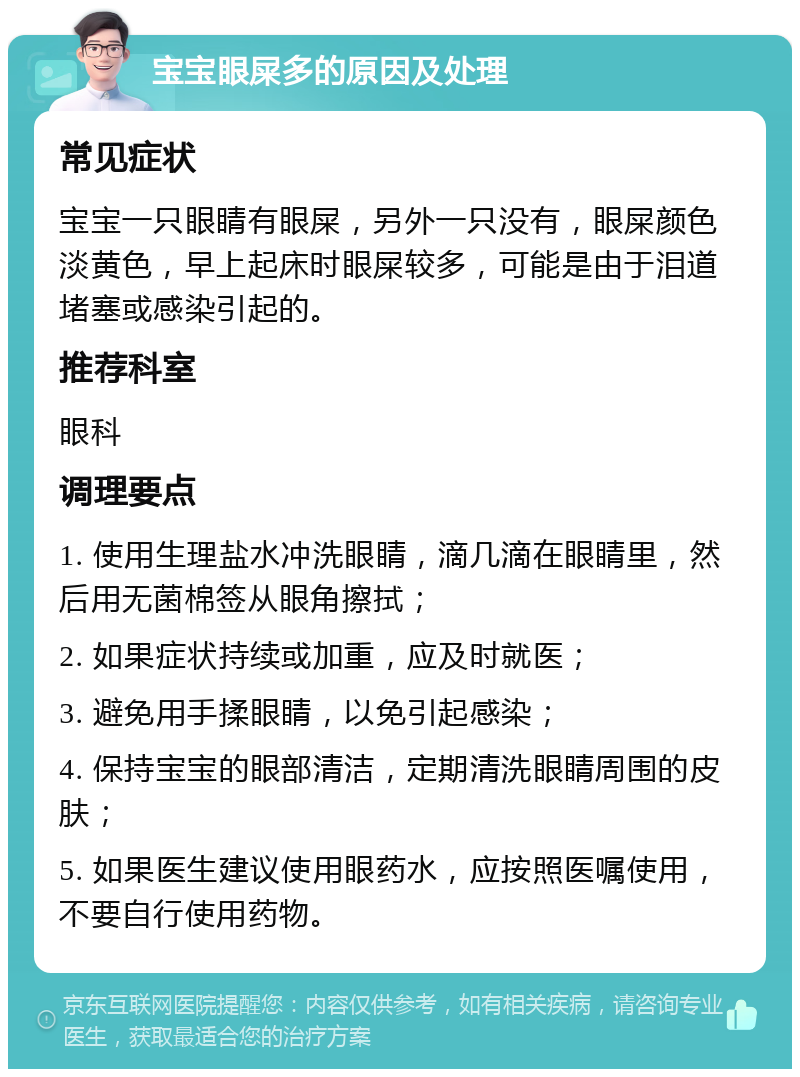 宝宝眼屎多的原因及处理 常见症状 宝宝一只眼睛有眼屎，另外一只没有，眼屎颜色淡黄色，早上起床时眼屎较多，可能是由于泪道堵塞或感染引起的。 推荐科室 眼科 调理要点 1. 使用生理盐水冲洗眼睛，滴几滴在眼睛里，然后用无菌棉签从眼角擦拭； 2. 如果症状持续或加重，应及时就医； 3. 避免用手揉眼睛，以免引起感染； 4. 保持宝宝的眼部清洁，定期清洗眼睛周围的皮肤； 5. 如果医生建议使用眼药水，应按照医嘱使用，不要自行使用药物。