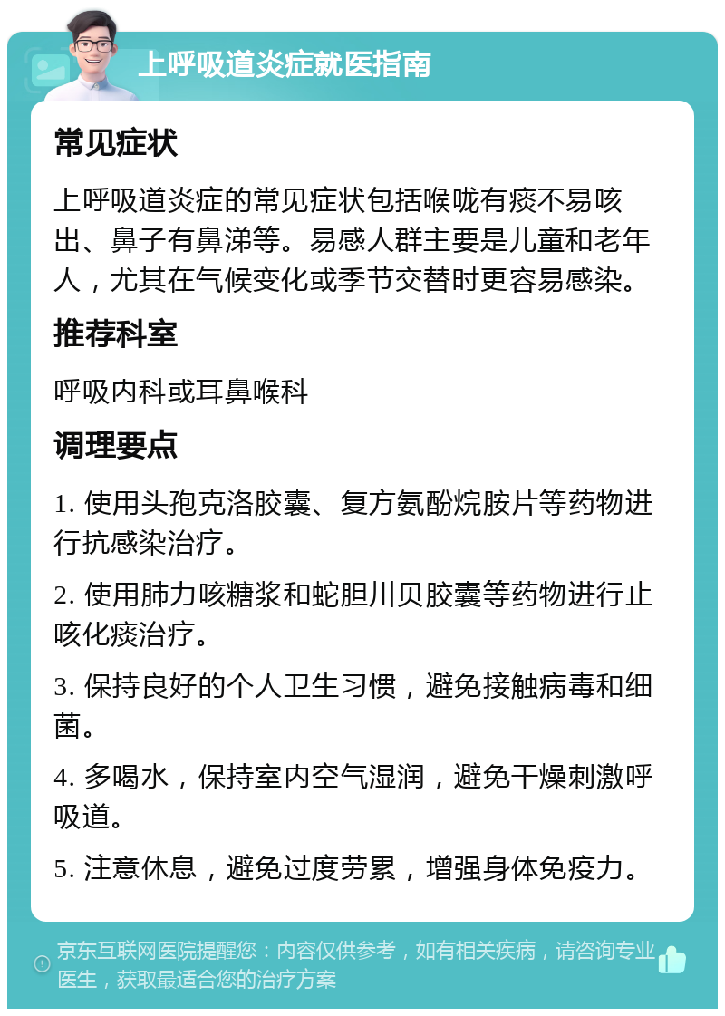 上呼吸道炎症就医指南 常见症状 上呼吸道炎症的常见症状包括喉咙有痰不易咳出、鼻子有鼻涕等。易感人群主要是儿童和老年人，尤其在气候变化或季节交替时更容易感染。 推荐科室 呼吸内科或耳鼻喉科 调理要点 1. 使用头孢克洛胶囊、复方氨酚烷胺片等药物进行抗感染治疗。 2. 使用肺力咳糖浆和蛇胆川贝胶囊等药物进行止咳化痰治疗。 3. 保持良好的个人卫生习惯，避免接触病毒和细菌。 4. 多喝水，保持室内空气湿润，避免干燥刺激呼吸道。 5. 注意休息，避免过度劳累，增强身体免疫力。