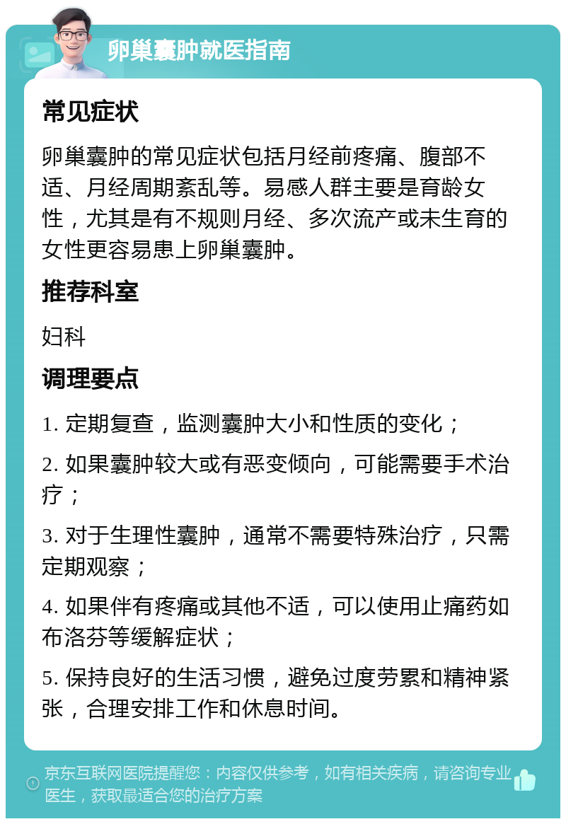 卵巢囊肿就医指南 常见症状 卵巢囊肿的常见症状包括月经前疼痛、腹部不适、月经周期紊乱等。易感人群主要是育龄女性，尤其是有不规则月经、多次流产或未生育的女性更容易患上卵巢囊肿。 推荐科室 妇科 调理要点 1. 定期复查，监测囊肿大小和性质的变化； 2. 如果囊肿较大或有恶变倾向，可能需要手术治疗； 3. 对于生理性囊肿，通常不需要特殊治疗，只需定期观察； 4. 如果伴有疼痛或其他不适，可以使用止痛药如布洛芬等缓解症状； 5. 保持良好的生活习惯，避免过度劳累和精神紧张，合理安排工作和休息时间。