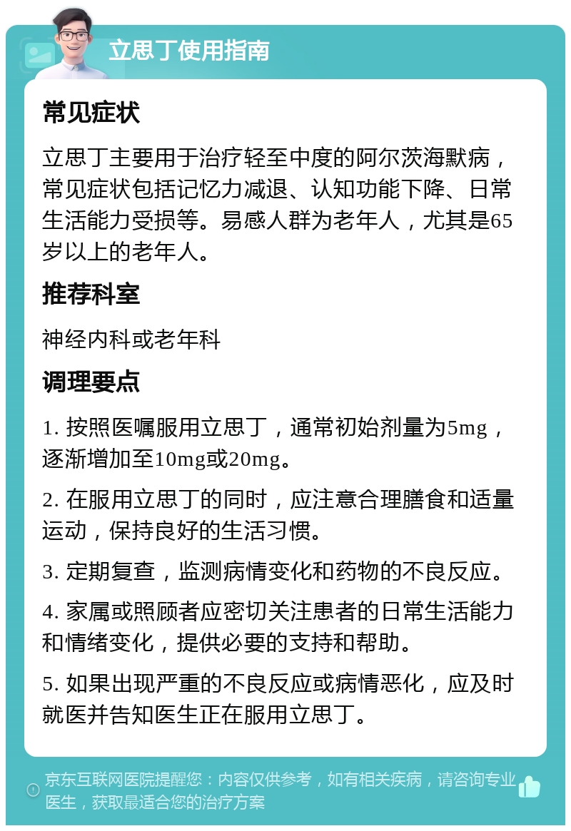 立思丁使用指南 常见症状 立思丁主要用于治疗轻至中度的阿尔茨海默病，常见症状包括记忆力减退、认知功能下降、日常生活能力受损等。易感人群为老年人，尤其是65岁以上的老年人。 推荐科室 神经内科或老年科 调理要点 1. 按照医嘱服用立思丁，通常初始剂量为5mg，逐渐增加至10mg或20mg。 2. 在服用立思丁的同时，应注意合理膳食和适量运动，保持良好的生活习惯。 3. 定期复查，监测病情变化和药物的不良反应。 4. 家属或照顾者应密切关注患者的日常生活能力和情绪变化，提供必要的支持和帮助。 5. 如果出现严重的不良反应或病情恶化，应及时就医并告知医生正在服用立思丁。