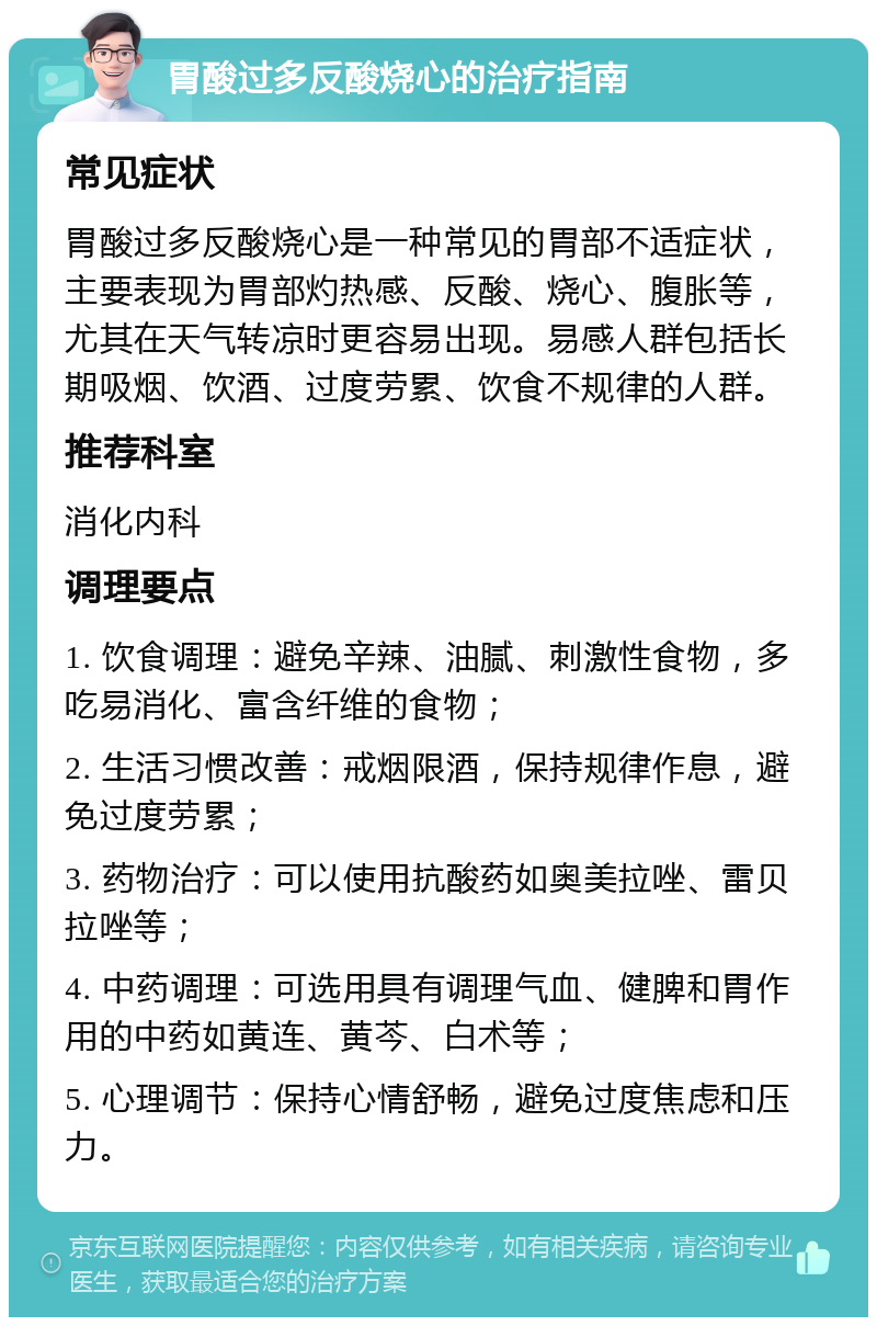 胃酸过多反酸烧心的治疗指南 常见症状 胃酸过多反酸烧心是一种常见的胃部不适症状，主要表现为胃部灼热感、反酸、烧心、腹胀等，尤其在天气转凉时更容易出现。易感人群包括长期吸烟、饮酒、过度劳累、饮食不规律的人群。 推荐科室 消化内科 调理要点 1. 饮食调理：避免辛辣、油腻、刺激性食物，多吃易消化、富含纤维的食物； 2. 生活习惯改善：戒烟限酒，保持规律作息，避免过度劳累； 3. 药物治疗：可以使用抗酸药如奥美拉唑、雷贝拉唑等； 4. 中药调理：可选用具有调理气血、健脾和胃作用的中药如黄连、黄芩、白术等； 5. 心理调节：保持心情舒畅，避免过度焦虑和压力。