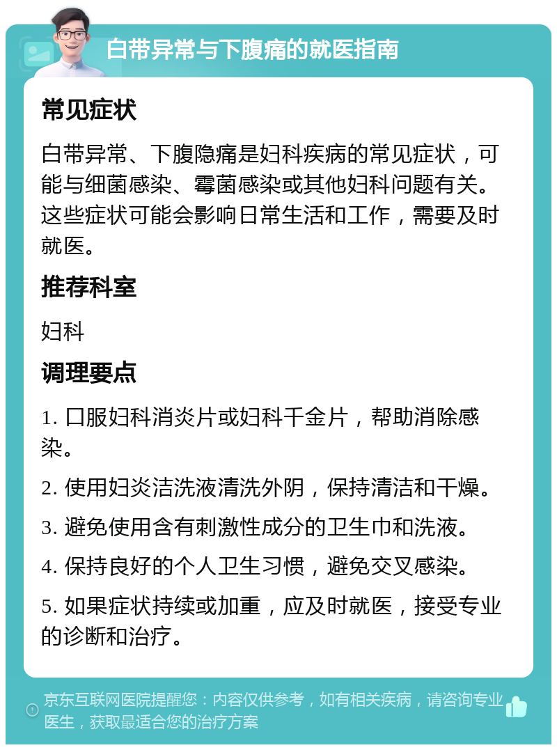 白带异常与下腹痛的就医指南 常见症状 白带异常、下腹隐痛是妇科疾病的常见症状，可能与细菌感染、霉菌感染或其他妇科问题有关。这些症状可能会影响日常生活和工作，需要及时就医。 推荐科室 妇科 调理要点 1. 口服妇科消炎片或妇科千金片，帮助消除感染。 2. 使用妇炎洁洗液清洗外阴，保持清洁和干燥。 3. 避免使用含有刺激性成分的卫生巾和洗液。 4. 保持良好的个人卫生习惯，避免交叉感染。 5. 如果症状持续或加重，应及时就医，接受专业的诊断和治疗。