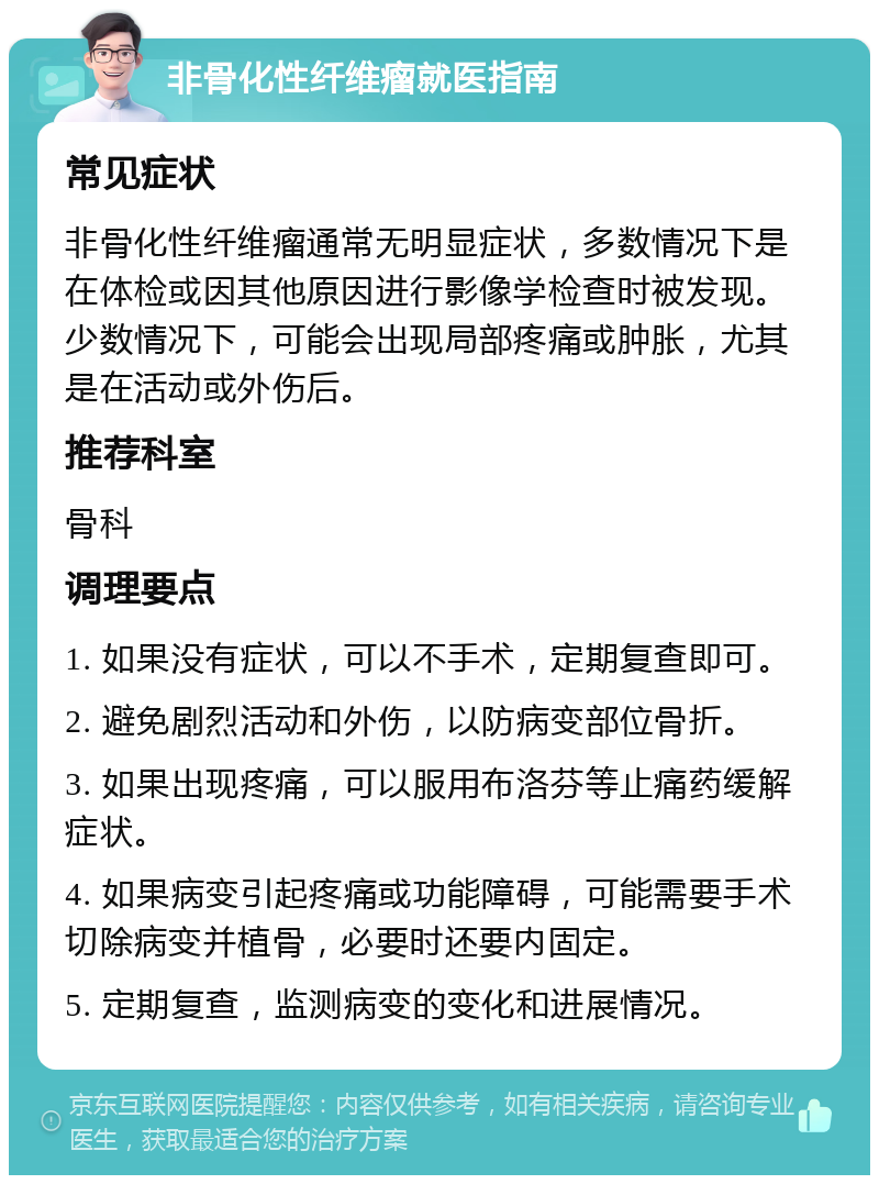 非骨化性纤维瘤就医指南 常见症状 非骨化性纤维瘤通常无明显症状，多数情况下是在体检或因其他原因进行影像学检查时被发现。少数情况下，可能会出现局部疼痛或肿胀，尤其是在活动或外伤后。 推荐科室 骨科 调理要点 1. 如果没有症状，可以不手术，定期复查即可。 2. 避免剧烈活动和外伤，以防病变部位骨折。 3. 如果出现疼痛，可以服用布洛芬等止痛药缓解症状。 4. 如果病变引起疼痛或功能障碍，可能需要手术切除病变并植骨，必要时还要内固定。 5. 定期复查，监测病变的变化和进展情况。