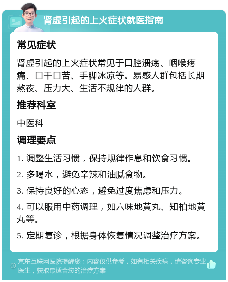 肾虚引起的上火症状就医指南 常见症状 肾虚引起的上火症状常见于口腔溃疡、咽喉疼痛、口干口苦、手脚冰凉等。易感人群包括长期熬夜、压力大、生活不规律的人群。 推荐科室 中医科 调理要点 1. 调整生活习惯，保持规律作息和饮食习惯。 2. 多喝水，避免辛辣和油腻食物。 3. 保持良好的心态，避免过度焦虑和压力。 4. 可以服用中药调理，如六味地黄丸、知柏地黄丸等。 5. 定期复诊，根据身体恢复情况调整治疗方案。