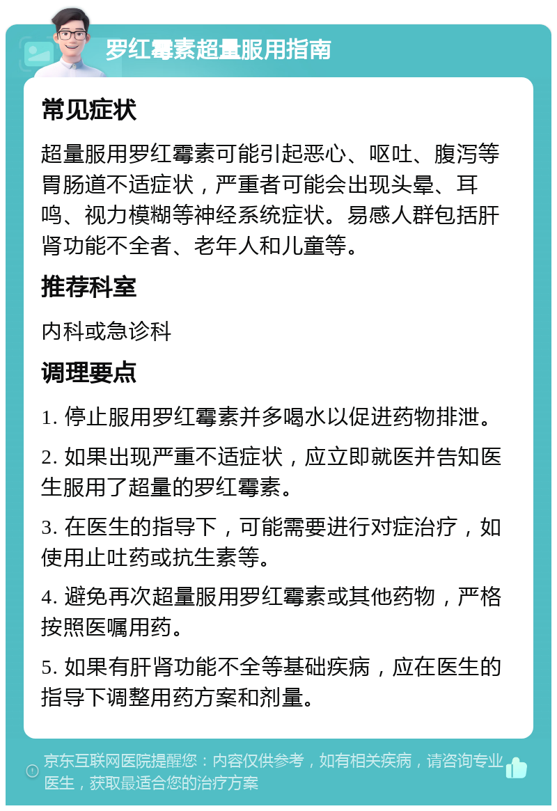 罗红霉素超量服用指南 常见症状 超量服用罗红霉素可能引起恶心、呕吐、腹泻等胃肠道不适症状，严重者可能会出现头晕、耳鸣、视力模糊等神经系统症状。易感人群包括肝肾功能不全者、老年人和儿童等。 推荐科室 内科或急诊科 调理要点 1. 停止服用罗红霉素并多喝水以促进药物排泄。 2. 如果出现严重不适症状，应立即就医并告知医生服用了超量的罗红霉素。 3. 在医生的指导下，可能需要进行对症治疗，如使用止吐药或抗生素等。 4. 避免再次超量服用罗红霉素或其他药物，严格按照医嘱用药。 5. 如果有肝肾功能不全等基础疾病，应在医生的指导下调整用药方案和剂量。