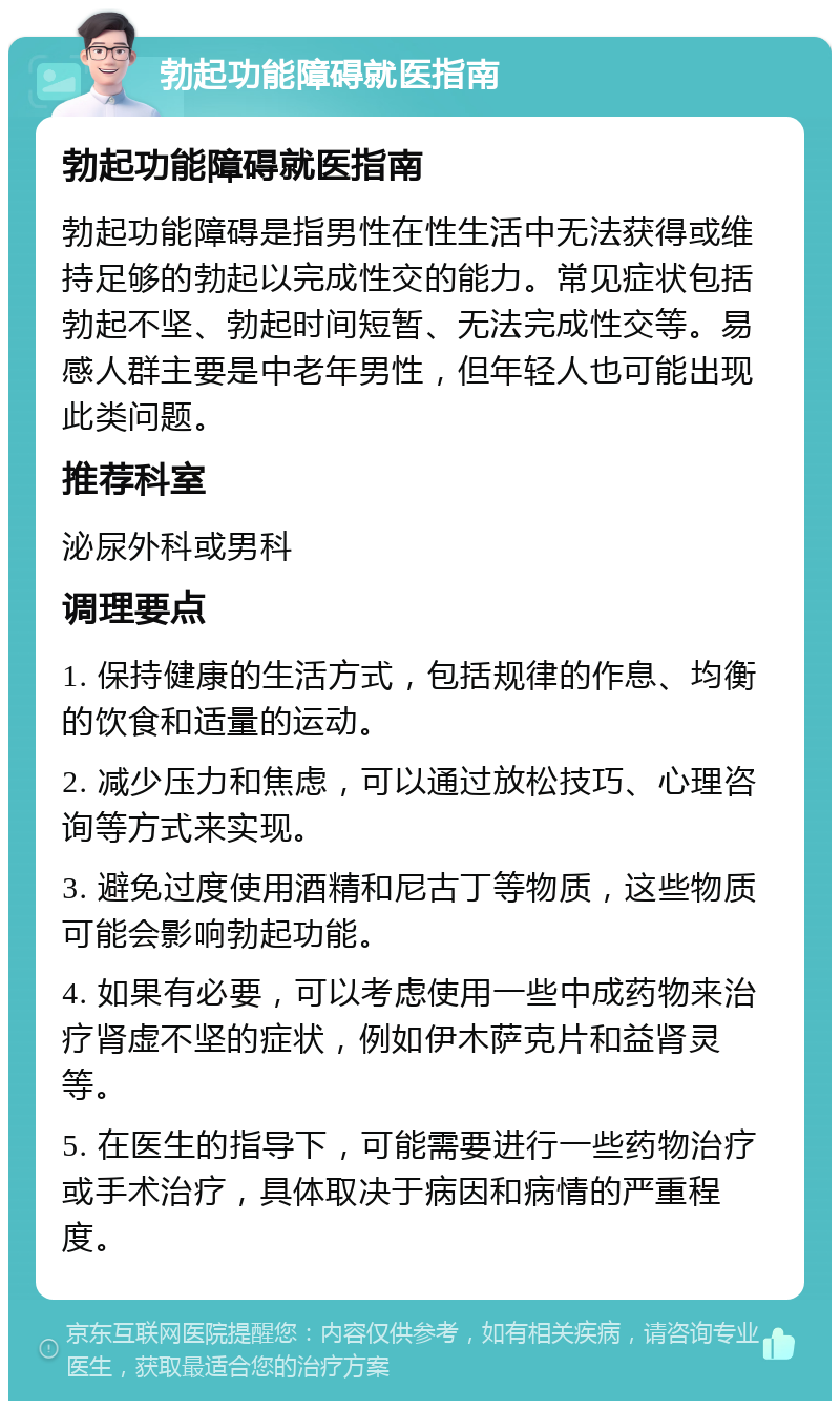 勃起功能障碍就医指南 勃起功能障碍就医指南 勃起功能障碍是指男性在性生活中无法获得或维持足够的勃起以完成性交的能力。常见症状包括勃起不坚、勃起时间短暂、无法完成性交等。易感人群主要是中老年男性，但年轻人也可能出现此类问题。 推荐科室 泌尿外科或男科 调理要点 1. 保持健康的生活方式，包括规律的作息、均衡的饮食和适量的运动。 2. 减少压力和焦虑，可以通过放松技巧、心理咨询等方式来实现。 3. 避免过度使用酒精和尼古丁等物质，这些物质可能会影响勃起功能。 4. 如果有必要，可以考虑使用一些中成药物来治疗肾虚不坚的症状，例如伊木萨克片和益肾灵等。 5. 在医生的指导下，可能需要进行一些药物治疗或手术治疗，具体取决于病因和病情的严重程度。