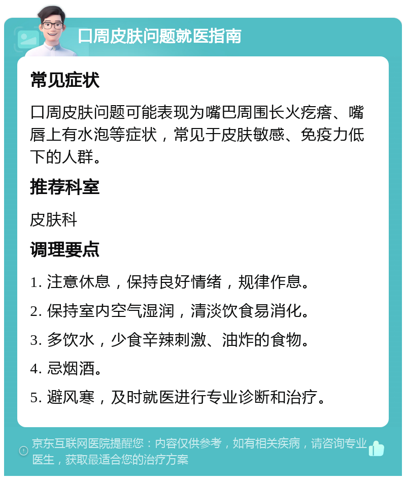 口周皮肤问题就医指南 常见症状 口周皮肤问题可能表现为嘴巴周围长火疙瘩、嘴唇上有水泡等症状，常见于皮肤敏感、免疫力低下的人群。 推荐科室 皮肤科 调理要点 1. 注意休息，保持良好情绪，规律作息。 2. 保持室内空气湿润，清淡饮食易消化。 3. 多饮水，少食辛辣刺激、油炸的食物。 4. 忌烟酒。 5. 避风寒，及时就医进行专业诊断和治疗。