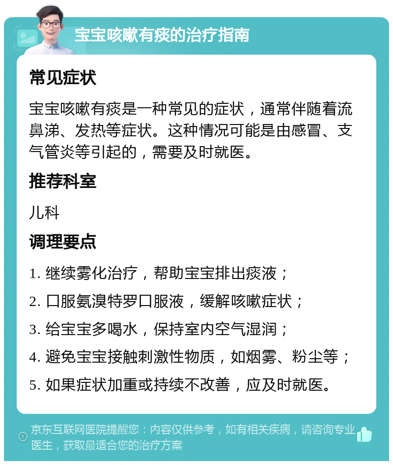 宝宝咳嗽有痰的治疗指南 常见症状 宝宝咳嗽有痰是一种常见的症状，通常伴随着流鼻涕、发热等症状。这种情况可能是由感冒、支气管炎等引起的，需要及时就医。 推荐科室 儿科 调理要点 1. 继续雾化治疗，帮助宝宝排出痰液； 2. 口服氨溴特罗口服液，缓解咳嗽症状； 3. 给宝宝多喝水，保持室内空气湿润； 4. 避免宝宝接触刺激性物质，如烟雾、粉尘等； 5. 如果症状加重或持续不改善，应及时就医。