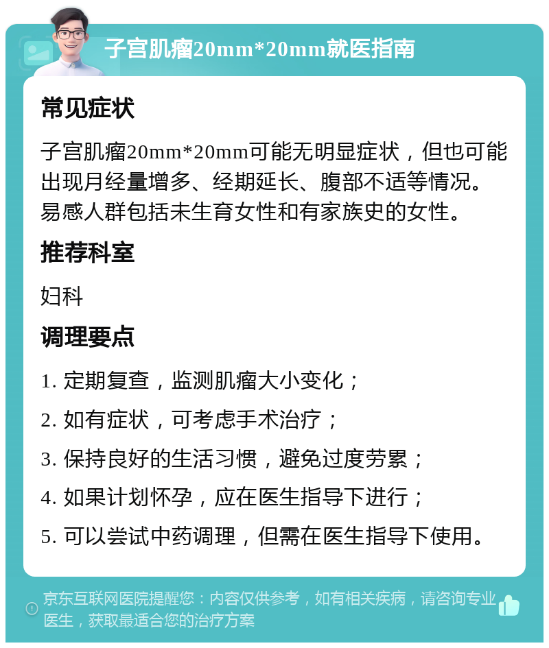 子宫肌瘤20mm*20mm就医指南 常见症状 子宫肌瘤20mm*20mm可能无明显症状，但也可能出现月经量增多、经期延长、腹部不适等情况。易感人群包括未生育女性和有家族史的女性。 推荐科室 妇科 调理要点 1. 定期复查，监测肌瘤大小变化； 2. 如有症状，可考虑手术治疗； 3. 保持良好的生活习惯，避免过度劳累； 4. 如果计划怀孕，应在医生指导下进行； 5. 可以尝试中药调理，但需在医生指导下使用。