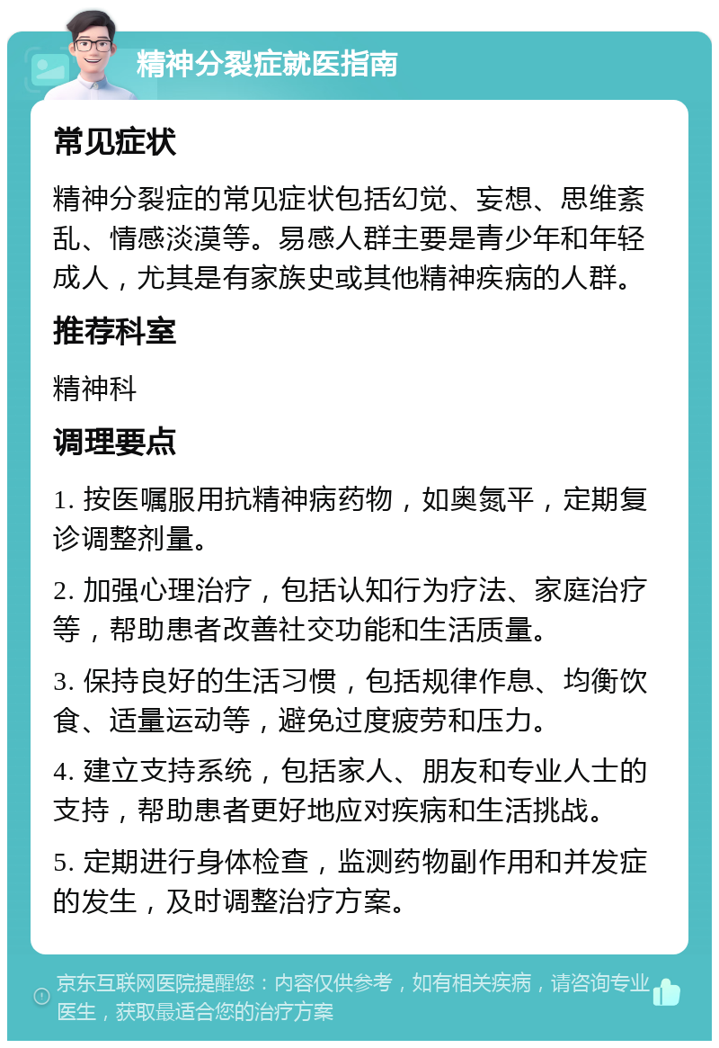 精神分裂症就医指南 常见症状 精神分裂症的常见症状包括幻觉、妄想、思维紊乱、情感淡漠等。易感人群主要是青少年和年轻成人，尤其是有家族史或其他精神疾病的人群。 推荐科室 精神科 调理要点 1. 按医嘱服用抗精神病药物，如奥氮平，定期复诊调整剂量。 2. 加强心理治疗，包括认知行为疗法、家庭治疗等，帮助患者改善社交功能和生活质量。 3. 保持良好的生活习惯，包括规律作息、均衡饮食、适量运动等，避免过度疲劳和压力。 4. 建立支持系统，包括家人、朋友和专业人士的支持，帮助患者更好地应对疾病和生活挑战。 5. 定期进行身体检查，监测药物副作用和并发症的发生，及时调整治疗方案。