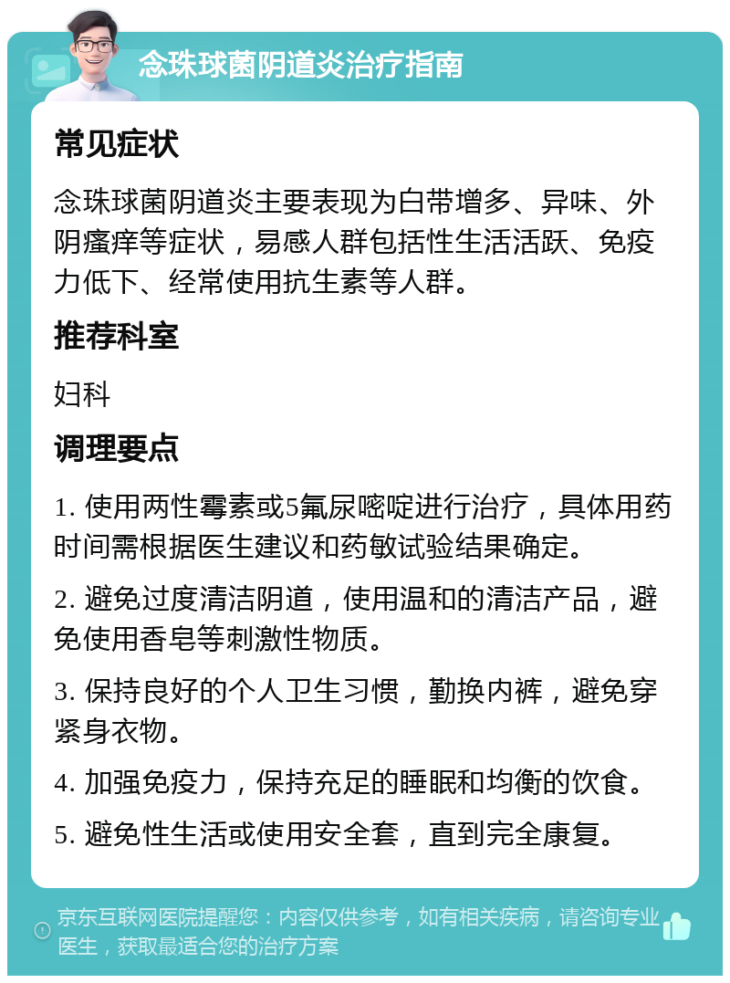 念珠球菌阴道炎治疗指南 常见症状 念珠球菌阴道炎主要表现为白带增多、异味、外阴瘙痒等症状，易感人群包括性生活活跃、免疫力低下、经常使用抗生素等人群。 推荐科室 妇科 调理要点 1. 使用两性霉素或5氟尿嘧啶进行治疗，具体用药时间需根据医生建议和药敏试验结果确定。 2. 避免过度清洁阴道，使用温和的清洁产品，避免使用香皂等刺激性物质。 3. 保持良好的个人卫生习惯，勤换内裤，避免穿紧身衣物。 4. 加强免疫力，保持充足的睡眠和均衡的饮食。 5. 避免性生活或使用安全套，直到完全康复。