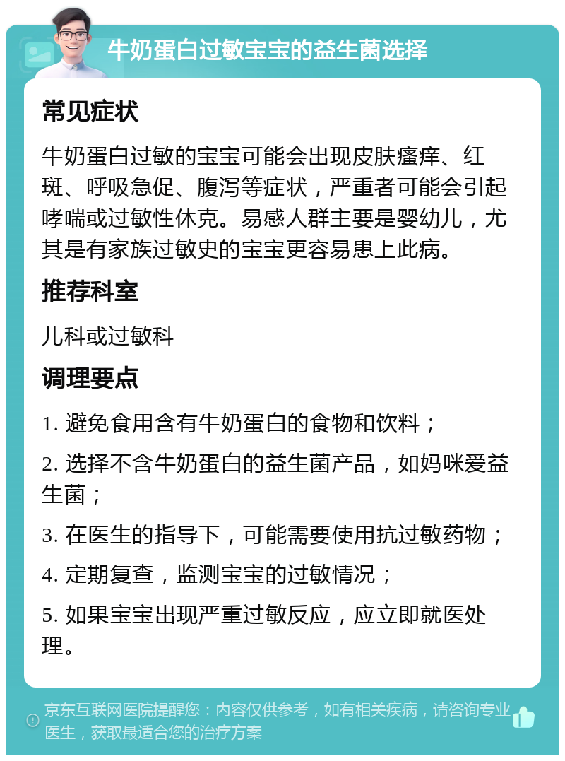 牛奶蛋白过敏宝宝的益生菌选择 常见症状 牛奶蛋白过敏的宝宝可能会出现皮肤瘙痒、红斑、呼吸急促、腹泻等症状，严重者可能会引起哮喘或过敏性休克。易感人群主要是婴幼儿，尤其是有家族过敏史的宝宝更容易患上此病。 推荐科室 儿科或过敏科 调理要点 1. 避免食用含有牛奶蛋白的食物和饮料； 2. 选择不含牛奶蛋白的益生菌产品，如妈咪爱益生菌； 3. 在医生的指导下，可能需要使用抗过敏药物； 4. 定期复查，监测宝宝的过敏情况； 5. 如果宝宝出现严重过敏反应，应立即就医处理。