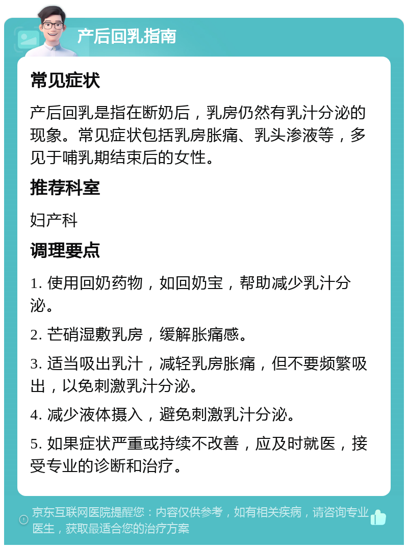 产后回乳指南 常见症状 产后回乳是指在断奶后，乳房仍然有乳汁分泌的现象。常见症状包括乳房胀痛、乳头渗液等，多见于哺乳期结束后的女性。 推荐科室 妇产科 调理要点 1. 使用回奶药物，如回奶宝，帮助减少乳汁分泌。 2. 芒硝湿敷乳房，缓解胀痛感。 3. 适当吸出乳汁，减轻乳房胀痛，但不要频繁吸出，以免刺激乳汁分泌。 4. 减少液体摄入，避免刺激乳汁分泌。 5. 如果症状严重或持续不改善，应及时就医，接受专业的诊断和治疗。