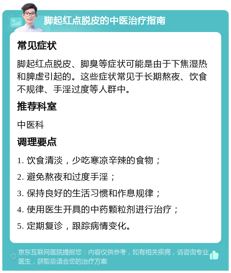 脚起红点脱皮的中医治疗指南 常见症状 脚起红点脱皮、脚臭等症状可能是由于下焦湿热和脾虚引起的。这些症状常见于长期熬夜、饮食不规律、手淫过度等人群中。 推荐科室 中医科 调理要点 1. 饮食清淡，少吃寒凉辛辣的食物； 2. 避免熬夜和过度手淫； 3. 保持良好的生活习惯和作息规律； 4. 使用医生开具的中药颗粒剂进行治疗； 5. 定期复诊，跟踪病情变化。