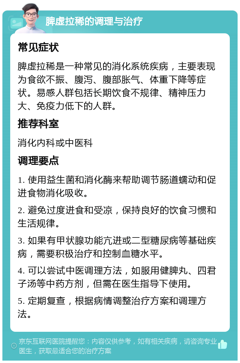 脾虚拉稀的调理与治疗 常见症状 脾虚拉稀是一种常见的消化系统疾病，主要表现为食欲不振、腹泻、腹部胀气、体重下降等症状。易感人群包括长期饮食不规律、精神压力大、免疫力低下的人群。 推荐科室 消化内科或中医科 调理要点 1. 使用益生菌和消化酶来帮助调节肠道蠕动和促进食物消化吸收。 2. 避免过度进食和受凉，保持良好的饮食习惯和生活规律。 3. 如果有甲状腺功能亢进或二型糖尿病等基础疾病，需要积极治疗和控制血糖水平。 4. 可以尝试中医调理方法，如服用健脾丸、四君子汤等中药方剂，但需在医生指导下使用。 5. 定期复查，根据病情调整治疗方案和调理方法。