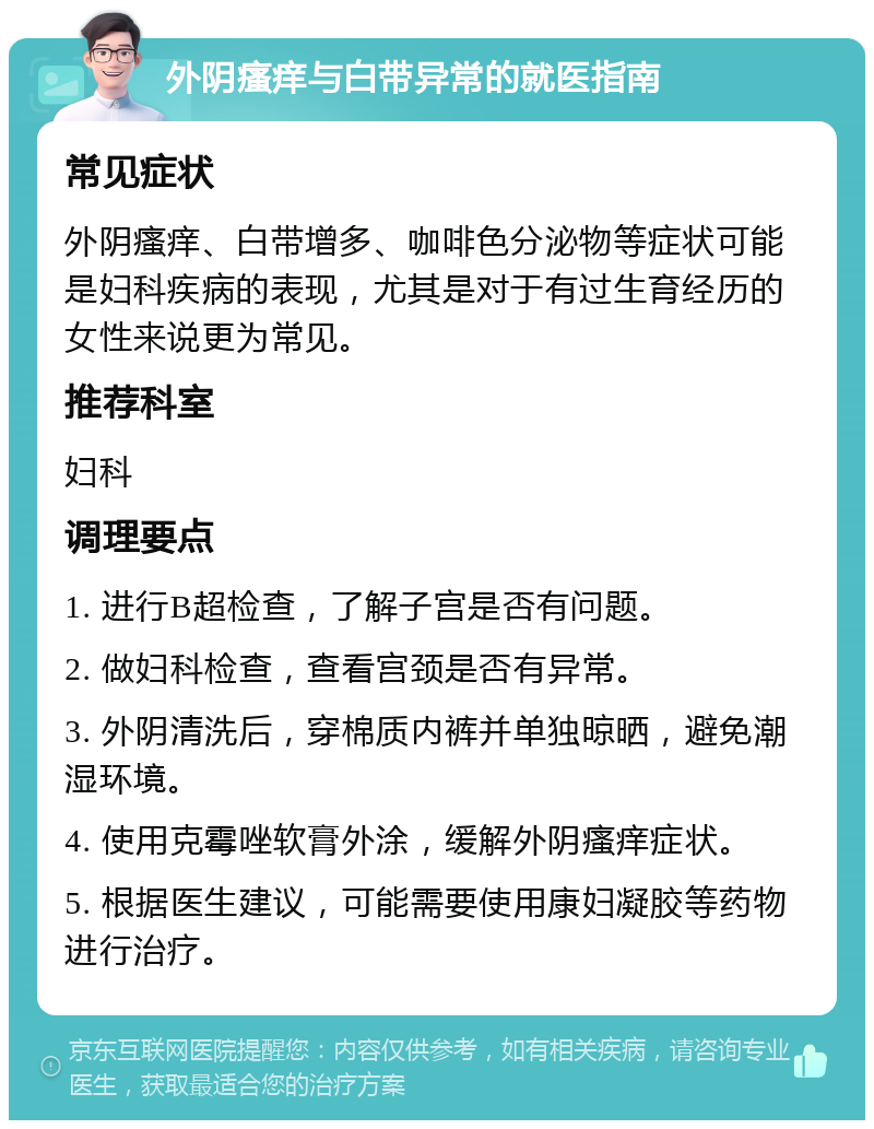 外阴瘙痒与白带异常的就医指南 常见症状 外阴瘙痒、白带增多、咖啡色分泌物等症状可能是妇科疾病的表现，尤其是对于有过生育经历的女性来说更为常见。 推荐科室 妇科 调理要点 1. 进行B超检查，了解子宫是否有问题。 2. 做妇科检查，查看宫颈是否有异常。 3. 外阴清洗后，穿棉质内裤并单独晾晒，避免潮湿环境。 4. 使用克霉唑软膏外涂，缓解外阴瘙痒症状。 5. 根据医生建议，可能需要使用康妇凝胶等药物进行治疗。