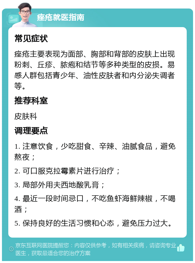 痤疮就医指南 常见症状 痤疮主要表现为面部、胸部和背部的皮肤上出现粉刺、丘疹、脓疱和结节等多种类型的皮损。易感人群包括青少年、油性皮肤者和内分泌失调者等。 推荐科室 皮肤科 调理要点 1. 注意饮食，少吃甜食、辛辣、油腻食品，避免熬夜； 2. 可口服克拉霉素片进行治疗； 3. 局部外用夫西地酸乳膏； 4. 最近一段时间忌口，不吃鱼虾海鲜辣椒，不喝酒； 5. 保持良好的生活习惯和心态，避免压力过大。