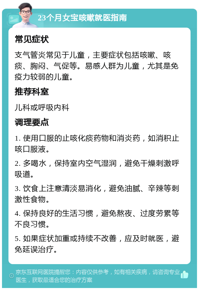 23个月女宝咳嗽就医指南 常见症状 支气管炎常见于儿童，主要症状包括咳嗽、咳痰、胸闷、气促等。易感人群为儿童，尤其是免疫力较弱的儿童。 推荐科室 儿科或呼吸内科 调理要点 1. 使用口服的止咳化痰药物和消炎药，如消积止咳口服液。 2. 多喝水，保持室内空气湿润，避免干燥刺激呼吸道。 3. 饮食上注意清淡易消化，避免油腻、辛辣等刺激性食物。 4. 保持良好的生活习惯，避免熬夜、过度劳累等不良习惯。 5. 如果症状加重或持续不改善，应及时就医，避免延误治疗。