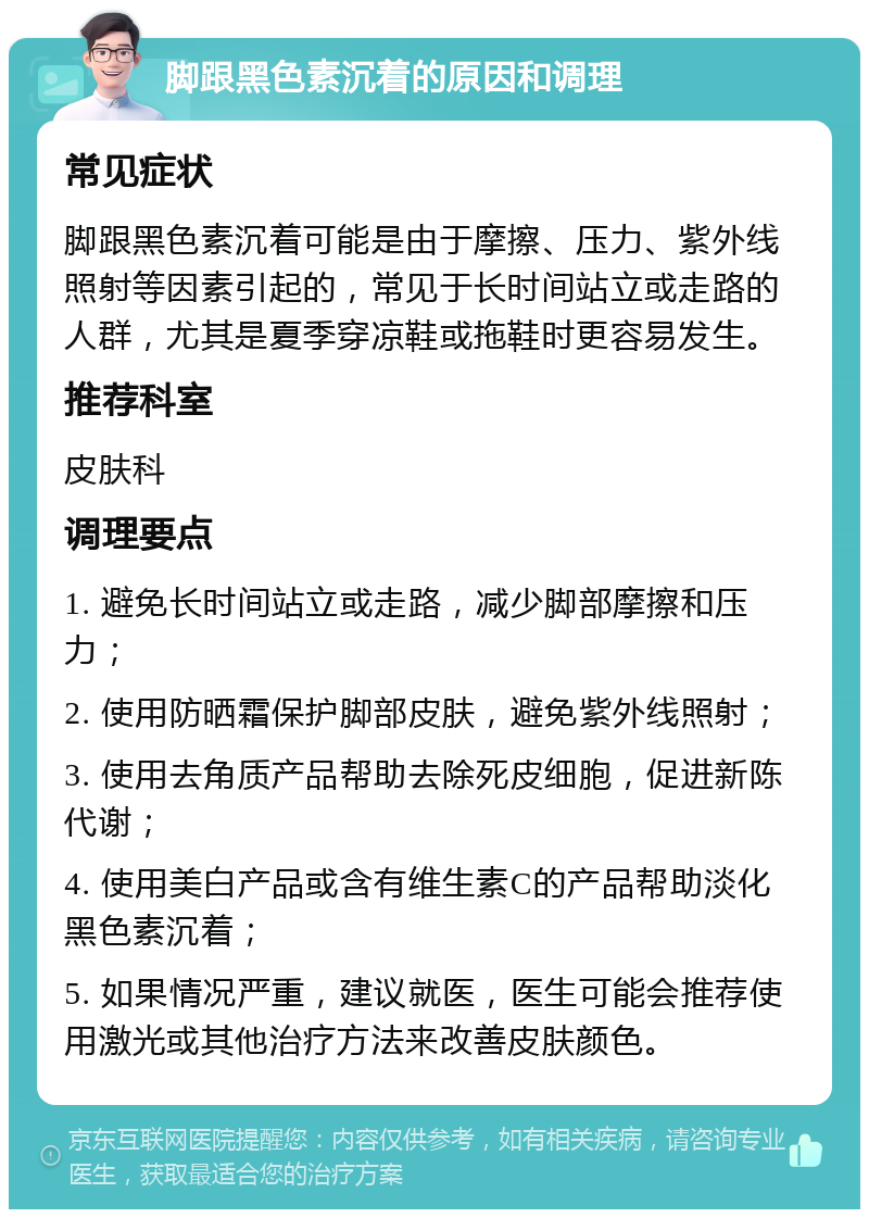 脚跟黑色素沉着的原因和调理 常见症状 脚跟黑色素沉着可能是由于摩擦、压力、紫外线照射等因素引起的，常见于长时间站立或走路的人群，尤其是夏季穿凉鞋或拖鞋时更容易发生。 推荐科室 皮肤科 调理要点 1. 避免长时间站立或走路，减少脚部摩擦和压力； 2. 使用防晒霜保护脚部皮肤，避免紫外线照射； 3. 使用去角质产品帮助去除死皮细胞，促进新陈代谢； 4. 使用美白产品或含有维生素C的产品帮助淡化黑色素沉着； 5. 如果情况严重，建议就医，医生可能会推荐使用激光或其他治疗方法来改善皮肤颜色。