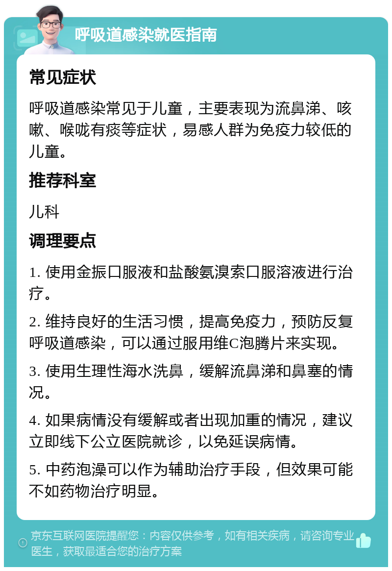 呼吸道感染就医指南 常见症状 呼吸道感染常见于儿童，主要表现为流鼻涕、咳嗽、喉咙有痰等症状，易感人群为免疫力较低的儿童。 推荐科室 儿科 调理要点 1. 使用金振口服液和盐酸氨溴索口服溶液进行治疗。 2. 维持良好的生活习惯，提高免疫力，预防反复呼吸道感染，可以通过服用维C泡腾片来实现。 3. 使用生理性海水洗鼻，缓解流鼻涕和鼻塞的情况。 4. 如果病情没有缓解或者出现加重的情况，建议立即线下公立医院就诊，以免延误病情。 5. 中药泡澡可以作为辅助治疗手段，但效果可能不如药物治疗明显。