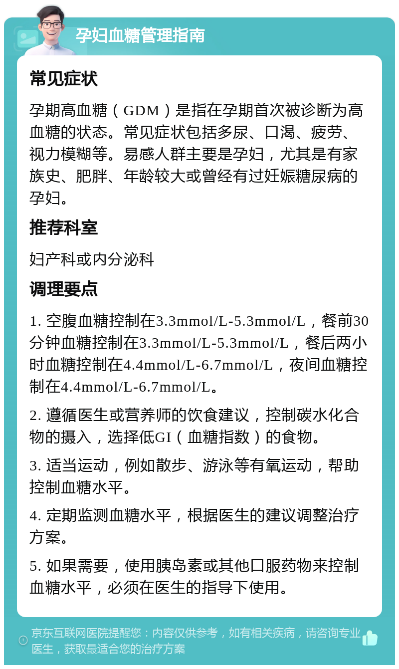 孕妇血糖管理指南 常见症状 孕期高血糖（GDM）是指在孕期首次被诊断为高血糖的状态。常见症状包括多尿、口渴、疲劳、视力模糊等。易感人群主要是孕妇，尤其是有家族史、肥胖、年龄较大或曾经有过妊娠糖尿病的孕妇。 推荐科室 妇产科或内分泌科 调理要点 1. 空腹血糖控制在3.3mmol/L-5.3mmol/L，餐前30分钟血糖控制在3.3mmol/L-5.3mmol/L，餐后两小时血糖控制在4.4mmol/L-6.7mmol/L，夜间血糖控制在4.4mmol/L-6.7mmol/L。 2. 遵循医生或营养师的饮食建议，控制碳水化合物的摄入，选择低GI（血糖指数）的食物。 3. 适当运动，例如散步、游泳等有氧运动，帮助控制血糖水平。 4. 定期监测血糖水平，根据医生的建议调整治疗方案。 5. 如果需要，使用胰岛素或其他口服药物来控制血糖水平，必须在医生的指导下使用。